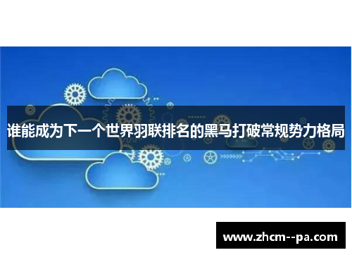 谁能成为下一个世界羽联排名的黑马打破常规势力格局 谁能成为下一个世界羽联排名的黑马打破常规势力格局