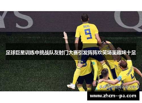 足球巨星训练中挑战队友射门大赛引发阵阵欢笑场面趣味十足