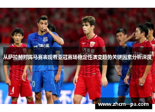 从萨拉赫对阵马赛表现看亚冠赛场稳定性演变趋势关键因素分析深度