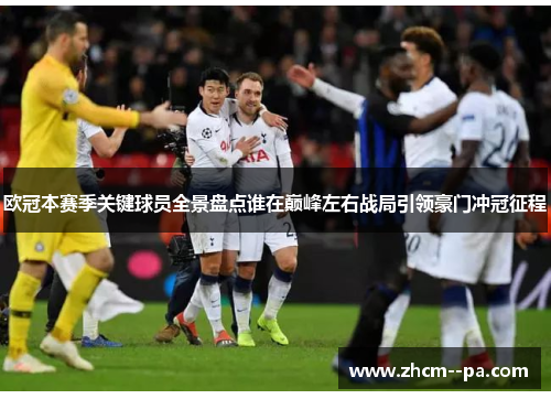 欧冠本赛季关键球员全景盘点谁在巅峰左右战局引领豪门冲冠征程