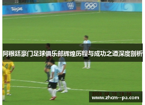 阿根廷豪门足球俱乐部辉煌历程与成功之道深度剖析