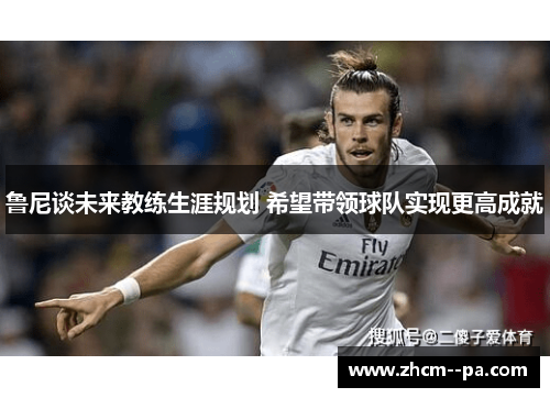 鲁尼谈未来教练生涯规划 希望带领球队实现更高成就