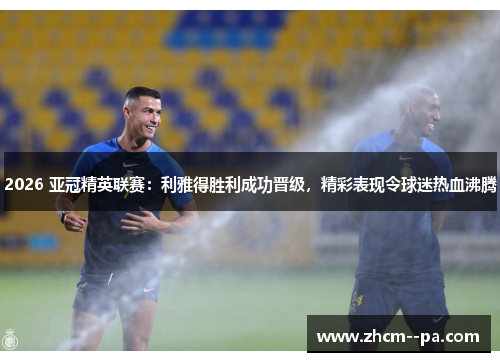 2026 亚冠精英联赛:利雅得胜利成功晋级,精彩表现令球迷热血沸腾 2026 亚冠精英联赛:利雅得胜利成功晋级,精彩表现令球迷热血沸腾