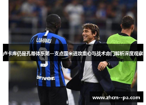 卢卡库仍是孔蒂体系第一支点国米进攻重心与战术命门解析深度观察 卢卡库仍是孔蒂体系第一支点国米进攻重心与战术命门解析深度观察