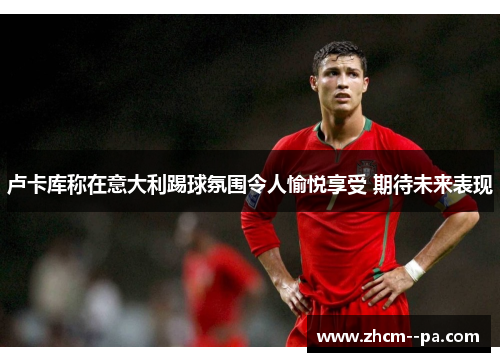 卢卡库称在意大利踢球氛围令人愉悦享受 期待未来表现